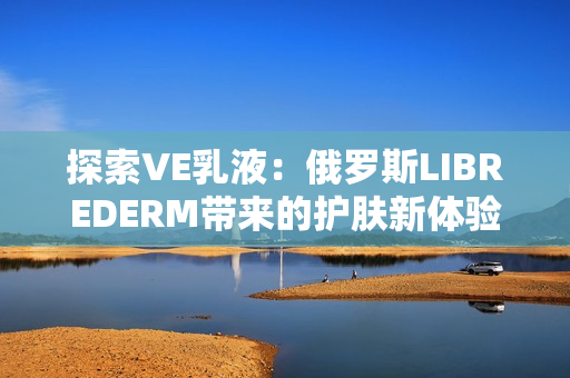 探索VE乳液：俄羅斯LIBREDERM帶來的護膚新體驗