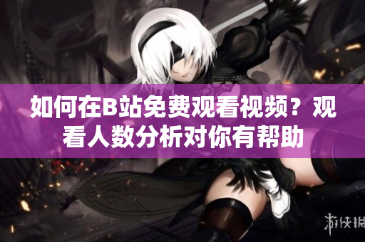 如何在B站免費(fèi)觀看視頻？觀看人數(shù)分析對你有幫助