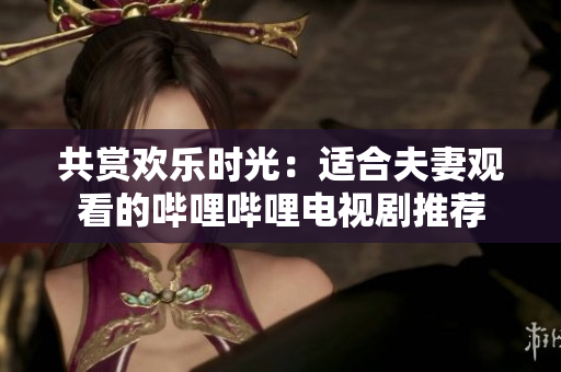 共賞歡樂時光：適合夫妻觀看的嗶哩嗶哩電視劇推薦
