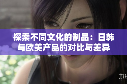 探索不同文化的制品：日韓與歐美產品的對比與差異