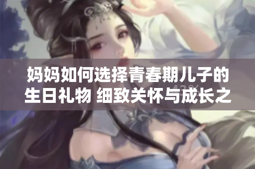 媽媽如何選擇青春期兒子的生日禮物 細(xì)致關(guān)懷與成長(zhǎng)之禮
