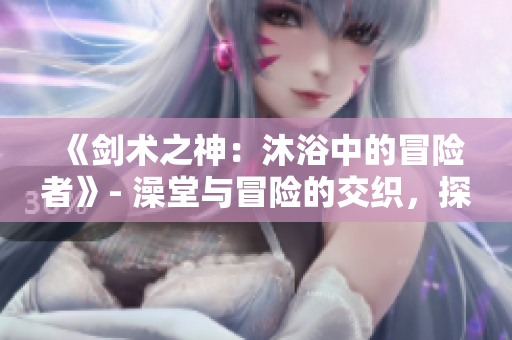 《劍術(shù)之神：沐浴中的冒險(xiǎn)者》- 澡堂與冒險(xiǎn)的交織，探索輝煌的刀劍世界。