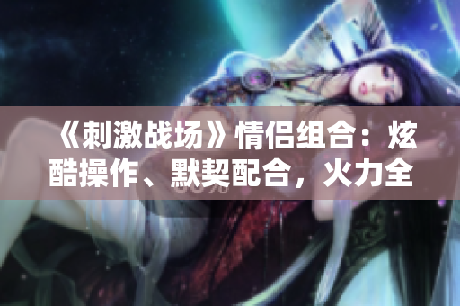 《刺激戰(zhàn)場》情侶組合：炫酷操作、默契配合，火力全開共赴榮耀戰(zhàn)場