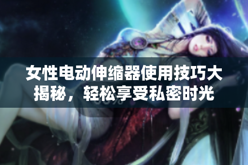 女性電動伸縮器使用技巧大揭秘，輕松享受私密時光