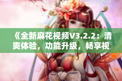《全新麻花視頻V3.2.2：清爽體驗，功能升級，暢享視界新境界》