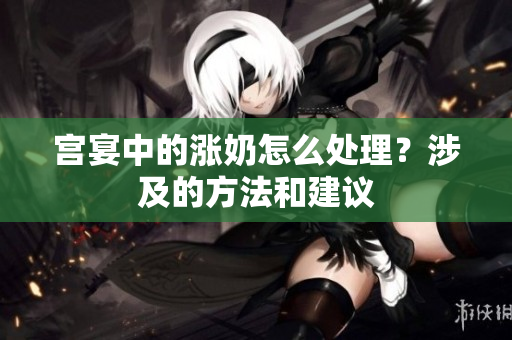 宮宴中的漲奶怎么處理？涉及的方法和建議