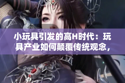 小玩具引發(fā)的高H時(shí)代：玩具產(chǎn)業(yè)如何顛覆傳統(tǒng)觀念，重塑家庭和兒童成長體驗(yàn)
