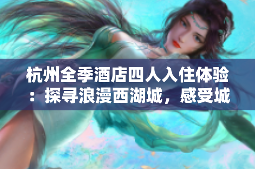 杭州全季酒店四人入住體驗(yàn)：探尋浪漫西湖城，感受城市魅力