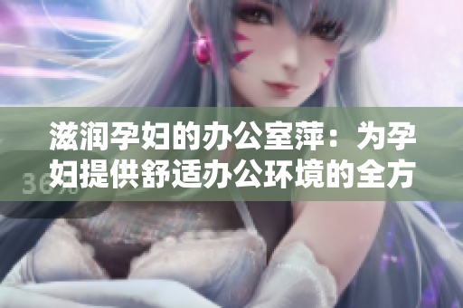 滋潤孕婦的辦公室萍：為孕婦提供舒適辦公環(huán)境的全方位解決方案