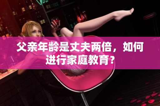 父親年齡是丈夫兩倍，如何進(jìn)行家庭教育？