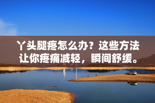丫頭腿疼怎么辦？這些方法讓你疼痛減輕，瞬間舒緩。