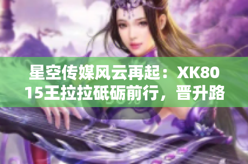 星空傳媒風(fēng)云再起：XK8015王拉拉砥礪前行，晉升路上的艱辛與收獲