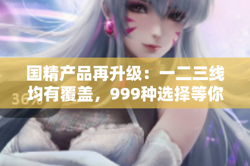國(guó)精產(chǎn)品再升級(jí)：一二三線均有覆蓋，999種選擇等你來(lái)挑選！