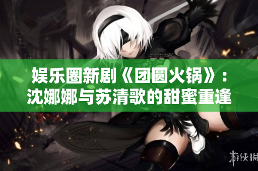娛樂(lè)圈新劇《團(tuán)圓火鍋》：沈娜娜與蘇清歌的甜蜜重逢