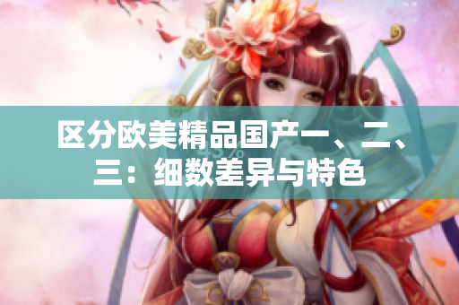 區(qū)分歐美精品國(guó)產(chǎn)一、二、三：細(xì)數(shù)差異與特色