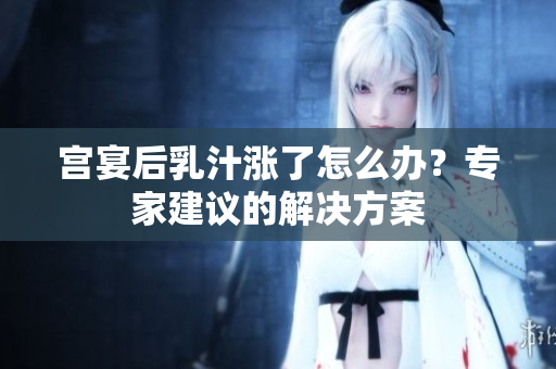宮宴后乳汁漲了怎么辦？專家建議的解決方案