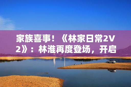 家族喜事！《林家日常2V2》：林淮再度登場(chǎng)，開(kāi)啟新篇章
