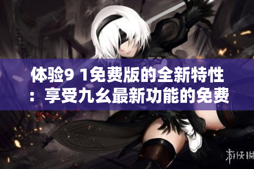 體驗(yàn)9 1免費(fèi)版的全新特性：享受九幺最新功能的免費(fèi)體驗(yàn)