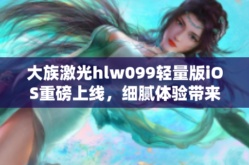 大族激光hlw099輕量版iOS重磅上線，細(xì)膩體驗(yàn)帶來全新視角
