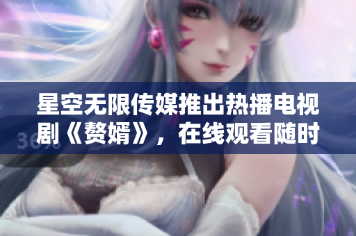 星空無(wú)限傳媒推出熱播電視劇《贅婿》，在線觀看隨時(shí)享受精彩劇情