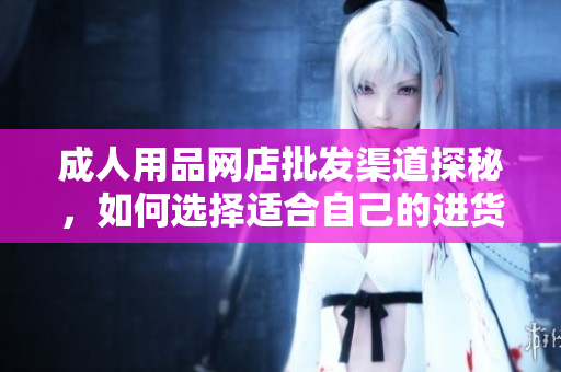 成人用品網(wǎng)店批發(fā)渠道探秘，如何選擇適合自己的進(jìn)貨渠道？