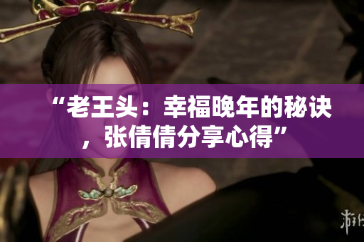 “老王頭：幸福晚年的秘訣，張倩倩分享心得”