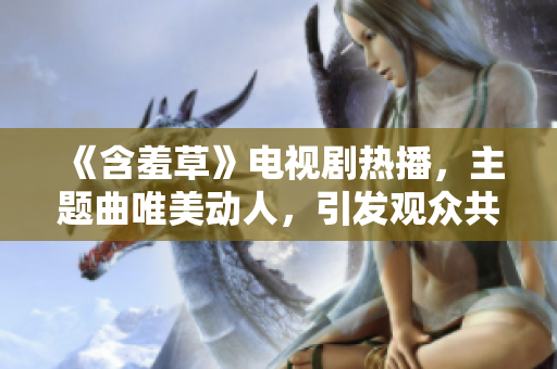 《含羞草》電視劇熱播，主題曲唯美動人，引發(fā)觀眾共鳴