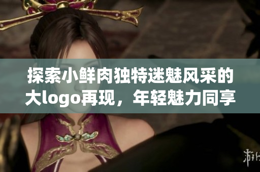 探索小鮮肉獨特迷魅風(fēng)采的大logo再現(xiàn),年輕魅力同享! 探索小鮮肉獨特迷魅風(fēng)采的大logo再現(xiàn),年輕魅力同享!