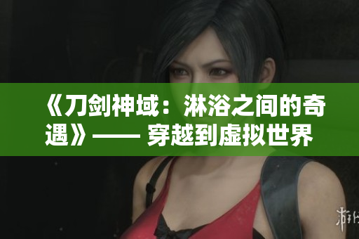 《刀劍神域：淋浴之間的奇遇》—— 穿越到虛擬世界，冒險與浪漫并存