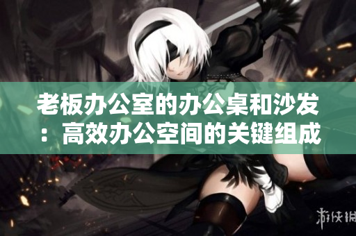 老板辦公室的辦公桌和沙發(fā)：高效辦公空間的關(guān)鍵組成部分