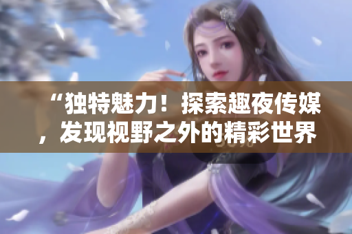“獨特魅力！探索趣夜傳媒，發(fā)現(xiàn)視野之外的精彩世界”