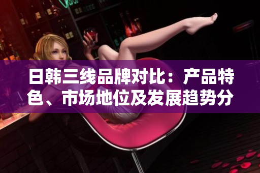 日韓三線品牌對比：產(chǎn)品特色、市場地位及發(fā)展趨勢分析