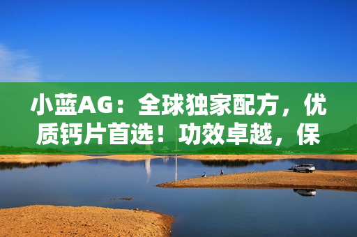 小藍AG：全球獨家配方，優(yōu)質鈣片首選！功效卓越，保護骨骼健康無憂！