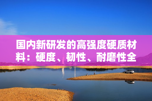 國內(nèi)新研發(fā)的高強度硬質(zhì)材料：硬度、韌性、耐磨性全面提升