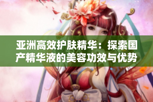 亞洲高效護(hù)膚精華：探索國(guó)產(chǎn)精華液的美容功效與優(yōu)勢(shì)