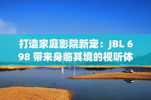 打造家庭影院新寵：JBL 698 帶來身臨其境的視聽體驗(yàn)