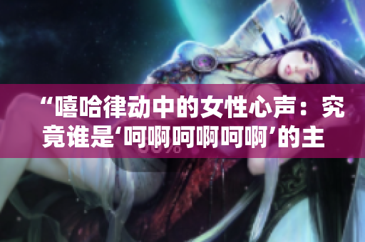 “嘻哈律動(dòng)中的女性心聲：究竟誰是‘呵啊呵啊呵啊’的主角？”