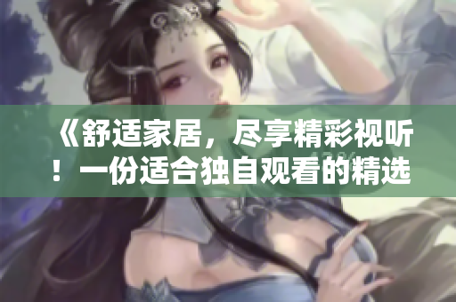 《舒適家居，盡享精彩視聽！一份適合獨(dú)自觀看的精選視頻素材推薦》