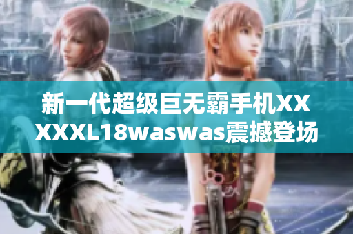 新一代超級巨無霸手機XXXXXL18waswas震撼登場
