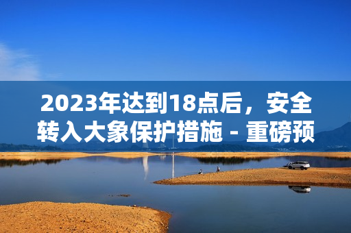 2023年達(dá)到18點(diǎn)后，安全轉(zhuǎn)入大象保護(hù)措施 - 重磅預(yù)告