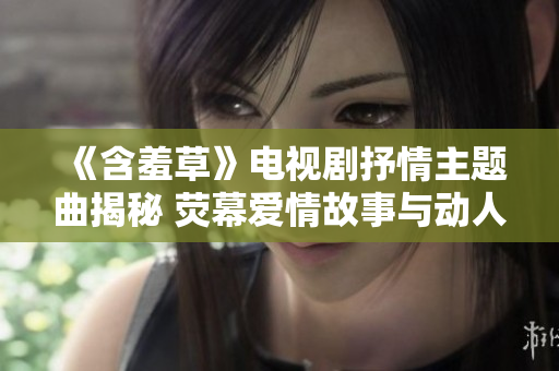 《含羞草》電視劇抒情主題曲揭秘 熒幕愛情故事與動人旋律的完美契合【原創(chuàng)揭秘】