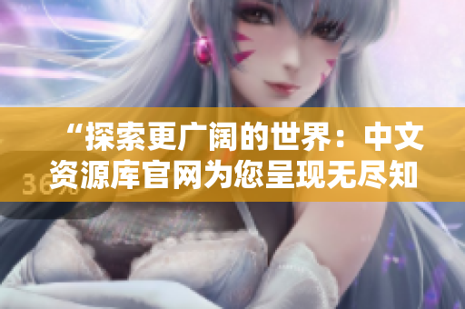 “探索更廣闊的世界：中文資源庫官網(wǎng)為您呈現(xiàn)無盡知識寶藏！”