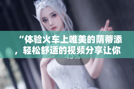 “體驗(yàn)火車上唯美的蔭蒂添，輕松舒適的視頻分享讓你心曠神怡”