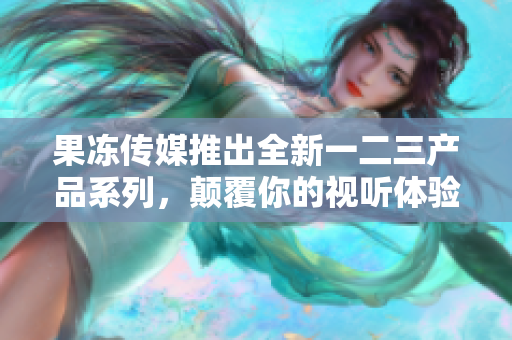 果凍傳媒推出全新一二三產(chǎn)品系列，顛覆你的視聽體驗
