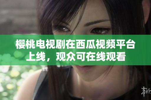 櫻桃電視劇在西瓜視頻平臺(tái)上線，觀眾可在線觀看