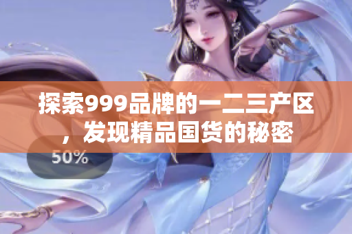 探索999品牌的一二三產(chǎn)區(qū)，發(fā)現(xiàn)精品國貨的秘密