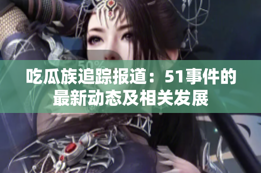 吃瓜族追蹤報(bào)道：51事件的最新動態(tài)及相關(guān)發(fā)展