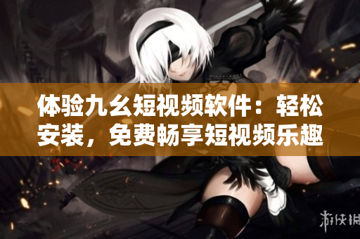 體驗(yàn)九幺短視頻軟件：輕松安裝，免費(fèi)暢享短視頻樂趣