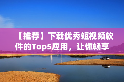 【推薦】下載優(yōu)秀短視頻軟件的Top5應(yīng)用，讓你暢享完美創(chuàng)作體驗(yàn)