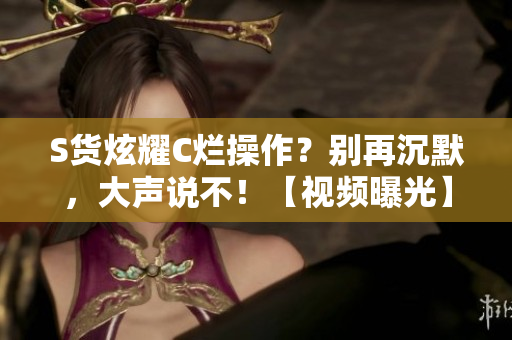 S貨炫耀C爛操作？別再沉默，大聲說不！【視頻曝光】